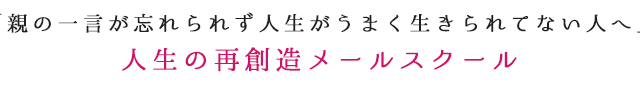 「親の一言が忘れられず人生がうまく生きられてない人へ」人生の再創造メールスクール